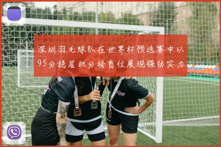 深圳羽毛球队在世界杯预选赛中以95分稳居积分榜首位展现强劲实力