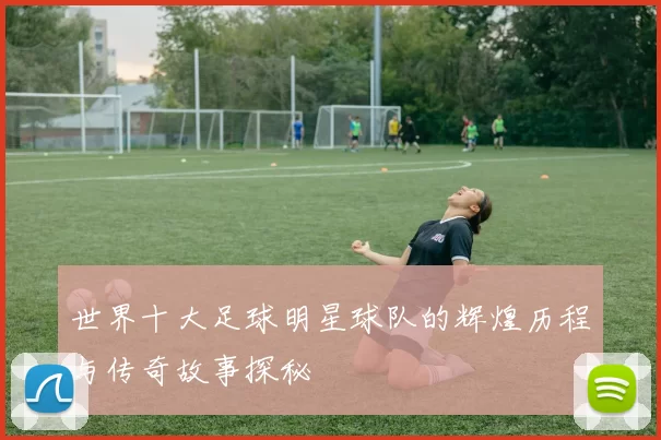 世界十大足球明星球队的辉煌历程与传奇故事探秘