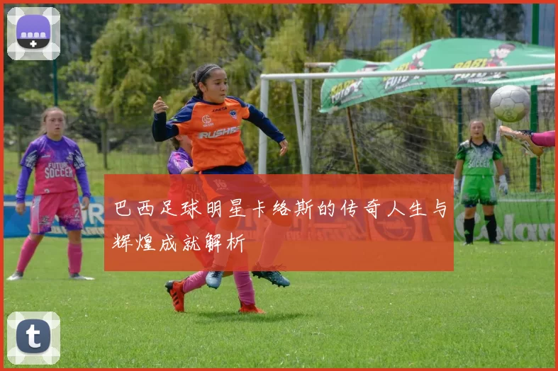 巴西足球明星卡络斯的传奇人生与辉煌成就解析