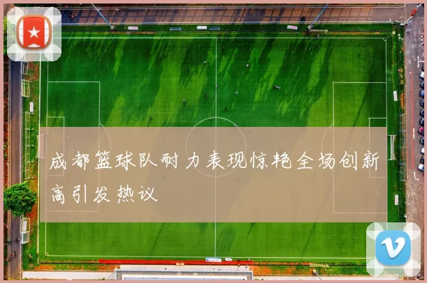 成都篮球队耐力表现惊艳全场创新高引发热议