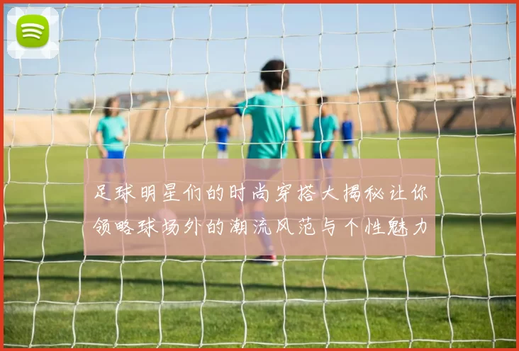足球明星们的时尚穿搭大揭秘让你领略球场外的潮流风范与个性魅力