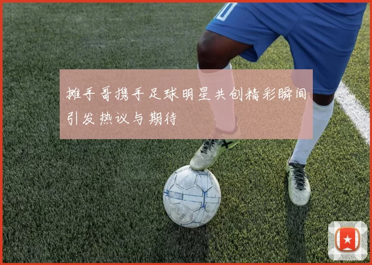摊手哥携手足球明星共创精彩瞬间引发热议与期待