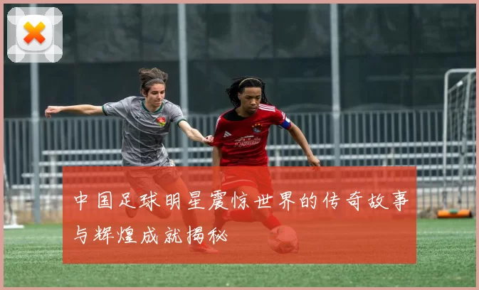 中国足球明星震惊世界的传奇故事与辉煌成就揭秘