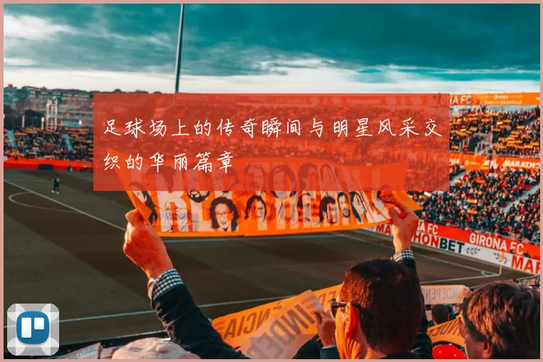 足球场上的传奇瞬间与明星风采交织的华丽篇章