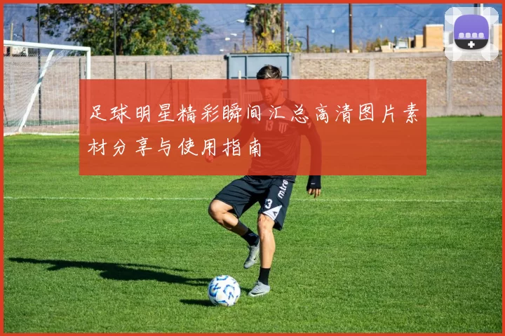 足球明星精彩瞬间汇总高清图片素材分享与使用指南