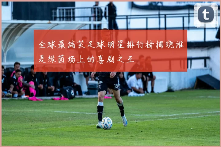 全球最搞笑足球明星排行榜揭晓谁是绿茵场上的喜剧之王