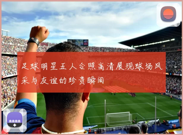 足球明星五人合照高清展现球场风采与友谊的珍贵瞬间
