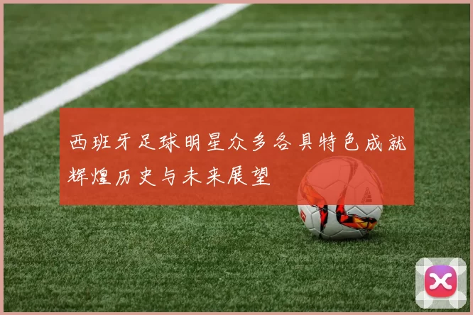 西班牙足球明星众多各具特色成就辉煌历史与未来展望
