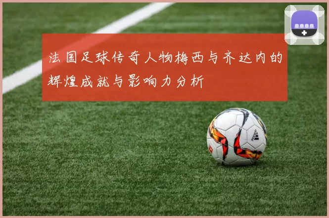 法国足球传奇人物梅西与齐达内的辉煌成就与影响力分析
