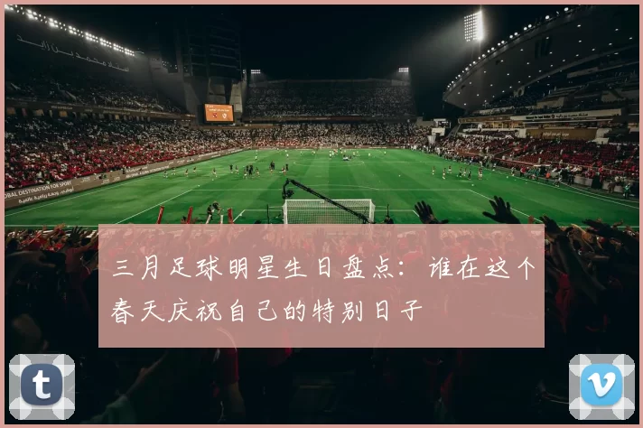 三月足球明星生日盘点：谁在这个春天庆祝自己的特别日子