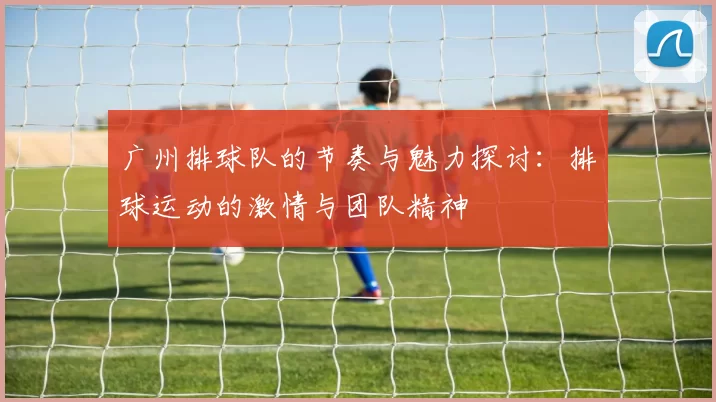广州排球队的节奏与魅力探讨：排球运动的激情与团队精神