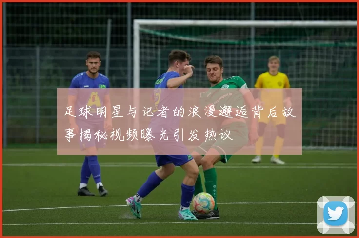 足球明星与记者的浪漫邂逅背后故事揭秘视频曝光引发热议