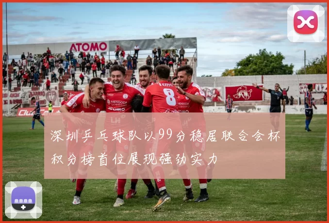 深圳乒乓球队以99分稳居联合会杯积分榜首位展现强劲实力