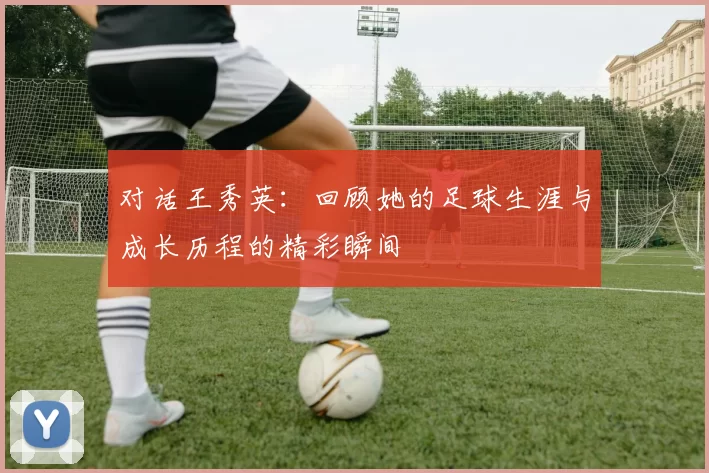 对话王秀英：回顾她的足球生涯与成长历程的精彩瞬间