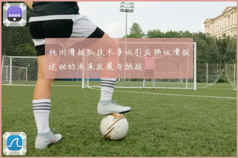 杭州滑板队技术争议引发热议滑板运动的未来发展与挑战