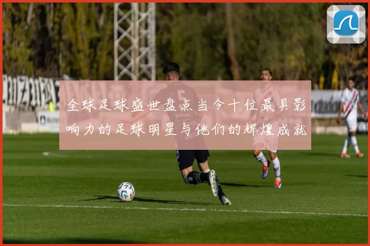 全球足球盛世盘点当今十位最具影响力的足球明星与他们的辉煌成就
