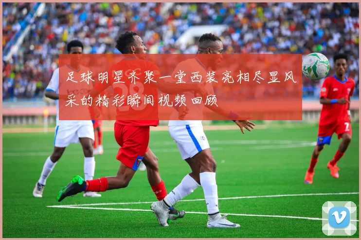 足球明星齐聚一堂西装亮相尽显风采的精彩瞬间视频回顾