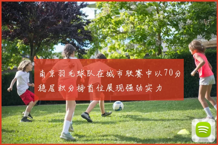 南京羽毛球队在城市联赛中以70分稳居积分榜首位展现强劲实力