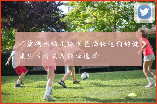 不爱喝酒的足球明星揭秘他们的健康生活方式与职业选择