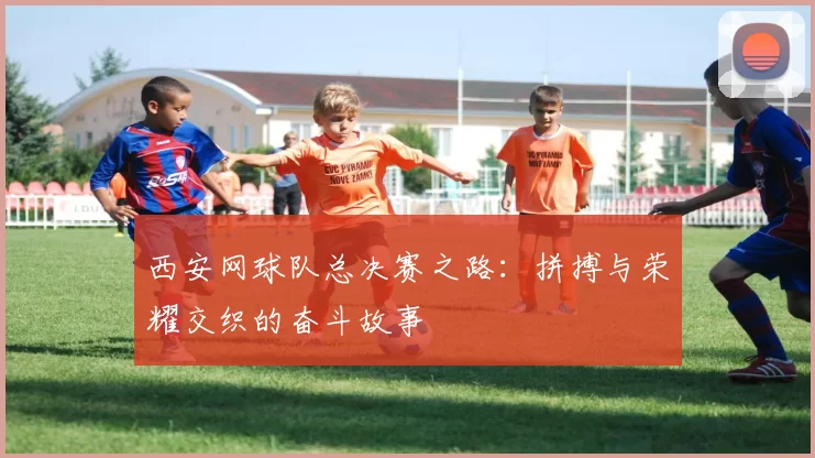 西安网球队总决赛之路：拼搏与荣耀交织的奋斗故事