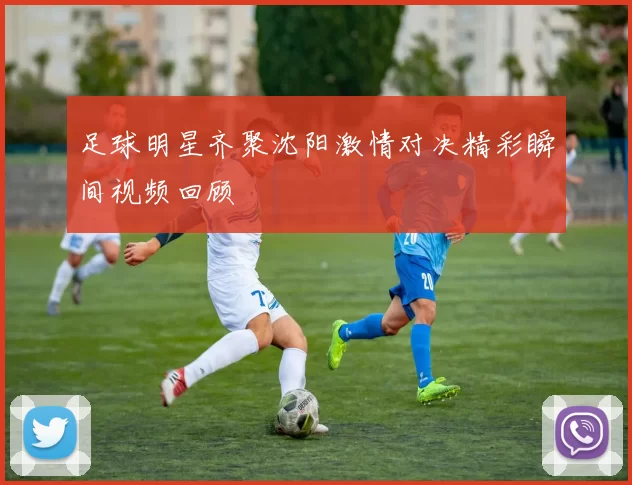 足球明星齐聚沈阳激情对决精彩瞬间视频回顾