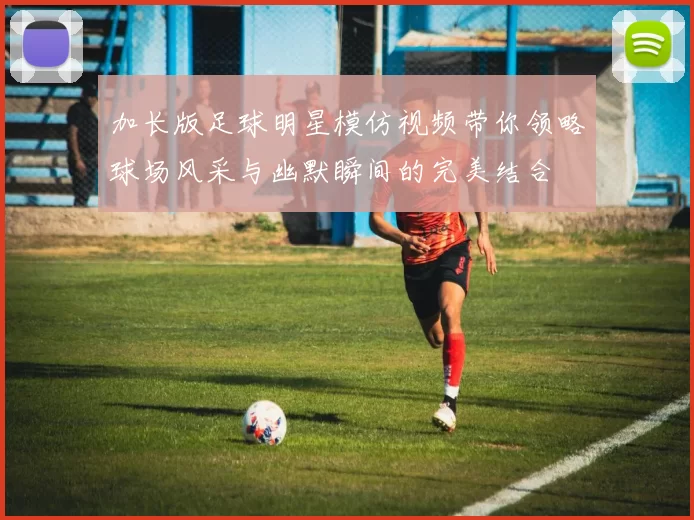 加长版足球明星模仿视频带你领略球场风采与幽默瞬间的完美结合