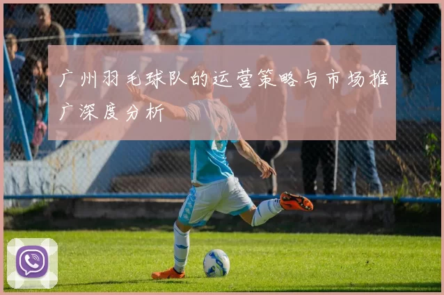 广州羽毛球队的运营策略与市场推广深度分析