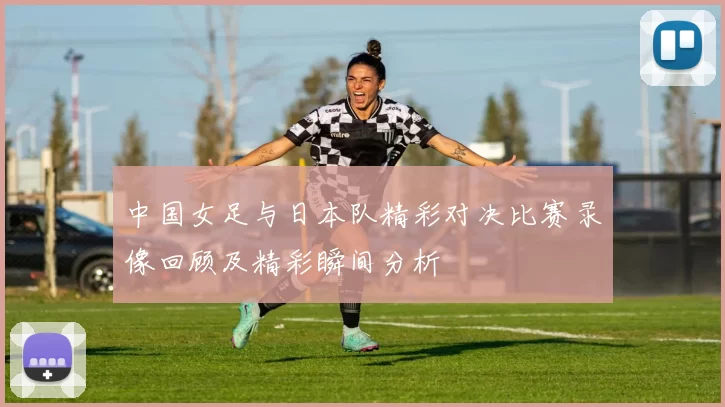 中国女足与日本队精彩对决比赛录像回顾及精彩瞬间分析