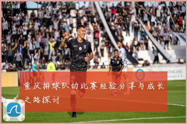 重庆排球队的比赛经验分享与成长之路探讨