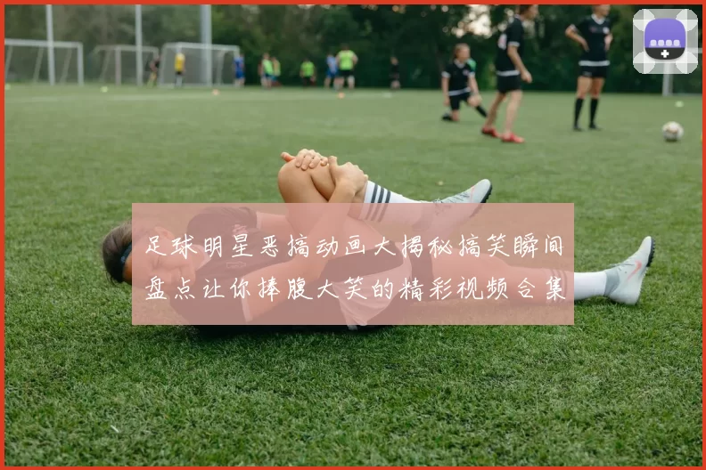 足球明星恶搞动画大揭秘搞笑瞬间盘点让你捧腹大笑的精彩视频合集
