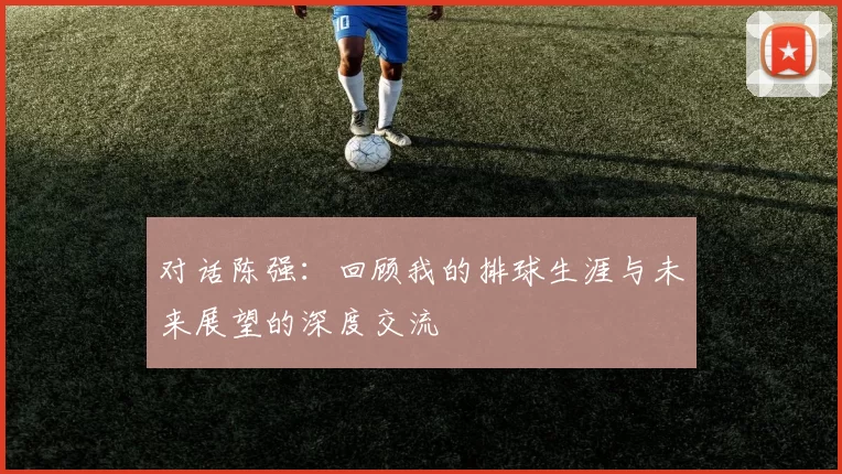 对话陈强：回顾我的排球生涯与未来展望的深度交流