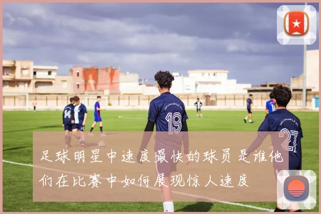 足球明星中速度最快的球员是谁他们在比赛中如何展现惊人速度