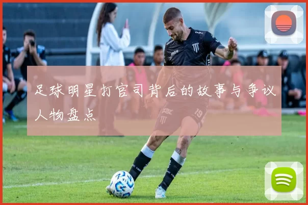 足球明星打官司背后的故事与争议人物盘点