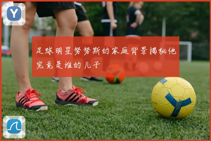 足球明星努努斯的家庭背景揭秘他究竟是谁的儿子