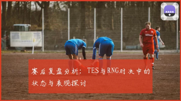 赛后复盘分析：TES与RNG对决中的状态与表现探讨
