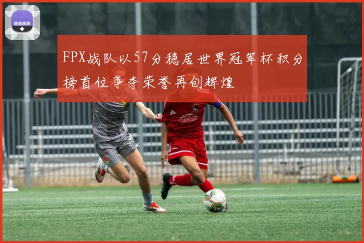 FPX战队以57分稳居世界冠军杯积分榜首位争夺荣誉再创辉煌