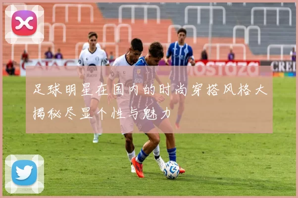 足球明星在国内的时尚穿搭风格大揭秘尽显个性与魅力