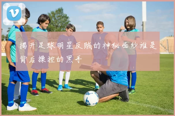 揭开足球明星反贼的神秘面纱谁是背后操控的黑手