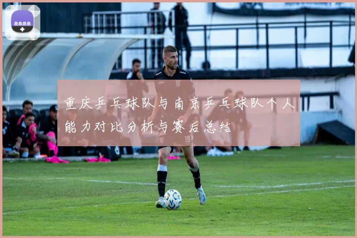 重庆乒乓球队与南京乒乓球队个人能力对比分析与赛后总结