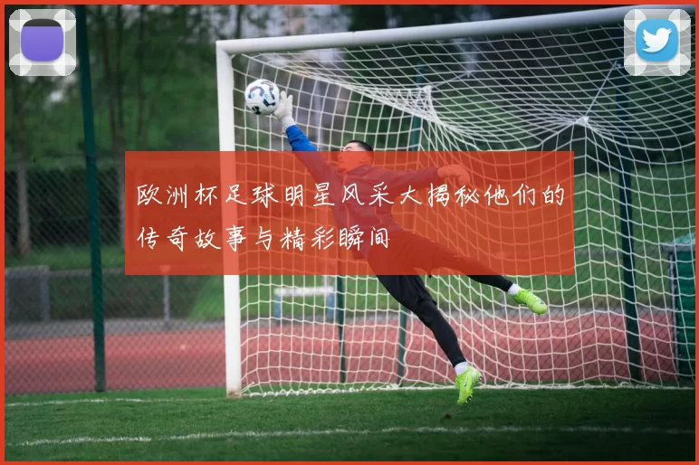 欧洲杯足球明星风采大揭秘他们的传奇故事与精彩瞬间