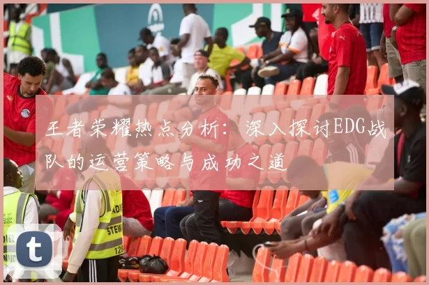 王者荣耀热点分析：深入探讨EDG战队的运营策略与成功之道