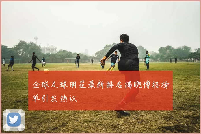 全球足球明星最新排名揭晓博格榜单引发热议