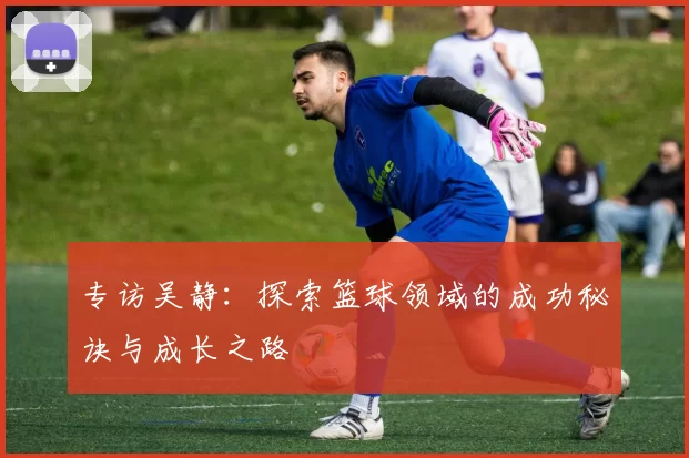 专访吴静：探索篮球领域的成功秘诀与成长之路