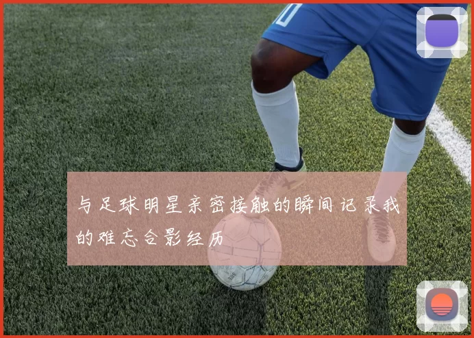 与足球明星亲密接触的瞬间记录我的难忘合影经历