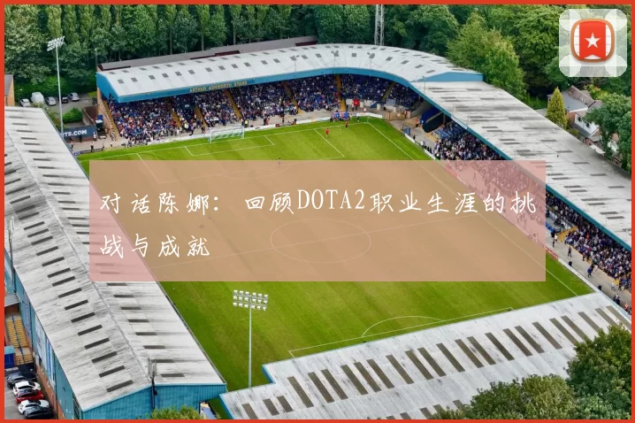 对话陈娜：回顾DOTA2职业生涯的挑战与成就