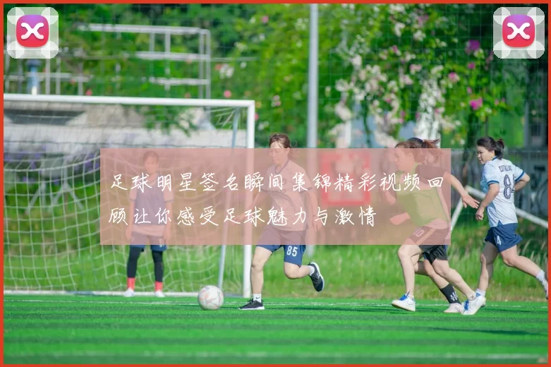 足球明星签名瞬间集锦精彩视频回顾让你感受足球魅力与激情