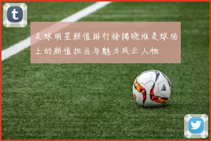 足球明星颜值排行榜揭晓谁是球场上的颜值担当与魅力风云人物