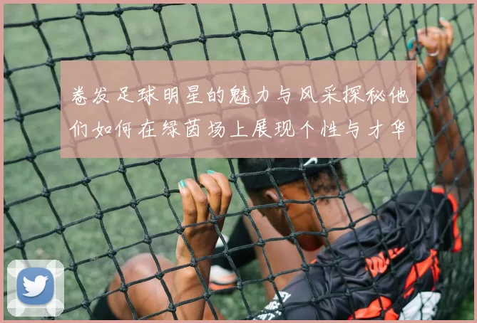 卷发足球明星的魅力与风采探秘他们如何在绿茵场上展现个性与才华