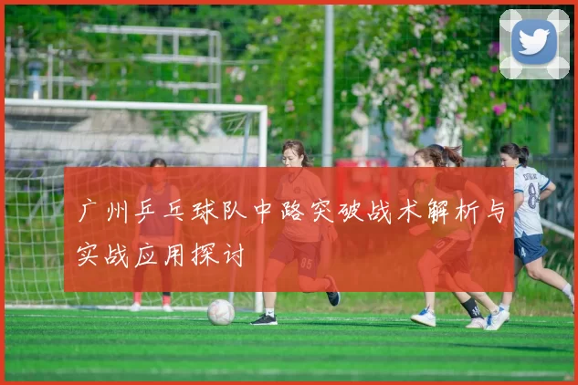 广州乒乓球队中路突破战术解析与实战应用探讨