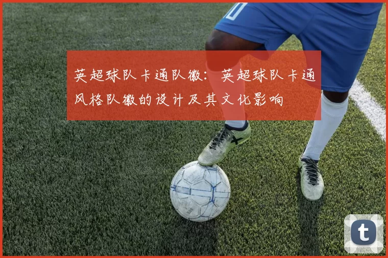 英超球队卡通队徽：英超球队卡通风格队徽的设计及其文化影响